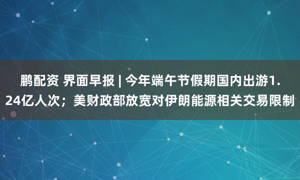 鹏配资 界面早报 | 今年端午节假期国内出游1.24亿人次；美财政部放宽对伊朗能源相关交易限制