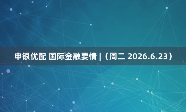 申银优配 国际金融要情 |（周二 2026.6.23）