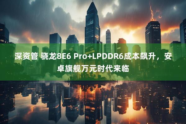 深资管 骁龙8E6 Pro+LPDDR6成本飙升，安卓旗舰万元时代来临