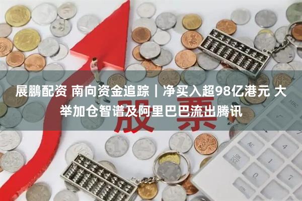 展鵬配资 南向资金追踪|净买入超98亿港元 大举加仓智谱及阿里巴巴流出腾讯