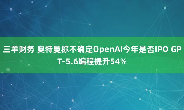 三羊财务 奥特曼称不确定OpenAI今年是否IPO GPT-5.6编程提升54%