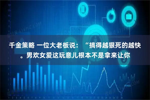 千金策略 一位大老板说： “搞得越狠死的越快。男欢女爱这玩意儿根本不是拿来让你