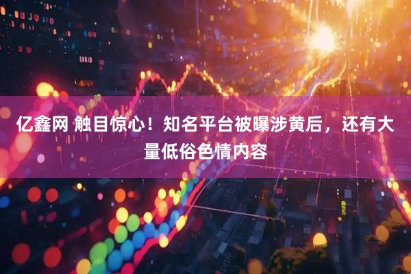 亿鑫网 触目惊心！知名平台被曝涉黄后，还有大量低俗色情内容