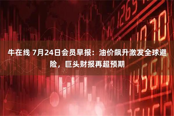 牛在线 7月24日会员早报：油价飙升激发全球避险，巨头财报再超预期
