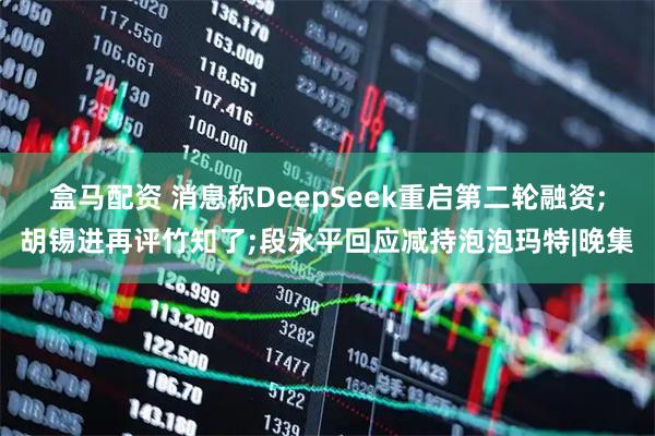 盒马配资 消息称DeepSeek重启第二轮融资;胡锡进再评竹知了;段永平回应减持泡泡玛特|晚集