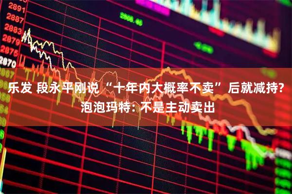 乐发 段永平刚说 “十年内大概率不卖” 后就减持? 泡泡玛特: 不是主动卖出
