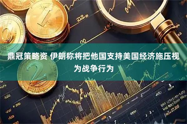 鼎冠策略资 伊朗称将把他国支持美国经济施压视为战争行为